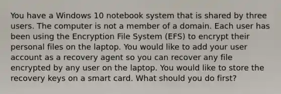 You have a Windows 10 notebook system that is shared by three users. The computer is not a member of a domain. Each user has been using the Encryption File System (EFS) to encrypt their personal files on the laptop. You would like to add your user account as a recovery agent so you can recover any file encrypted by any user on the laptop. You would like to store the recovery keys on a smart card. What should you do first?