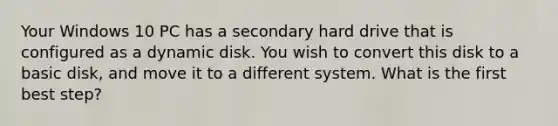 Your Windows 10 PC has a secondary hard drive that is configured as a dynamic disk. You wish to convert this disk to a basic disk, and move it to a different system. What is the first best step?