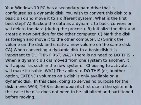 Your Windows 10 PC has a secondary hard drive that is configured as a dynamic disk. You wish to convert this disk to a basic disk and move it to a different system. What is the first best step? A) Backup the data as a dynamic to basic conversion will delete the data (during the process). B) Initialize the disk and create a new partition for the other computer. C) Mark the disk as foreign and move it to the other computer. D) Shrink the volume on the disk and create a new volume on the same disk. CA) When converting a dynamic disk to a basic disk it is important to DO THIS FIRST. WA1) There is no need to DO THIS. - When a dynamic disk is moved from one system to another, it will appear as such in the new system. - Choosing to activate it will make it usable. WA2) The ability to DO THIS (or, another option, EXTEND) volumes on a disk is only available on a dynamic disk. In this case, doing so serves no purpose for the disk move. WA3) THIS is done upon its first use in the system. In this case the disk does not need to be initialized and partitioned before moving.