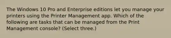 The Windows 10 Pro and Enterprise editions let you manage your printers using the Printer Management app. Which of the following are tasks that can be managed from the Print Management console? (Select three.)