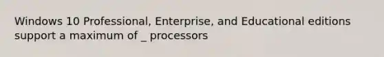 Windows 10 Professional, Enterprise, and Educational editions support a maximum of _ processors