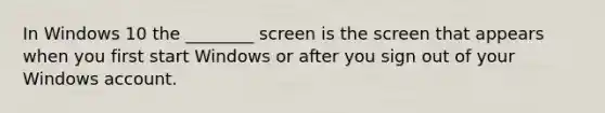 In Windows 10 the ________ screen is the screen that appears when you first start Windows or after you sign out of your Windows account.