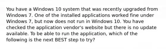 You have a Windows 10 system that was recently upgraded from Windows 7. One of the installed applications worked fine under Windows 7, but now does not run in Windows 10. You have checked the application vendor's website but there is no update available. To be able to run the application, which of the following is the next BEST step to try?