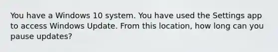 You have a Windows 10 system. You have used the Settings app to access Windows Update. From this location, how long can you pause updates?