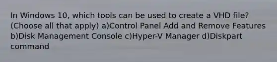 In Windows 10, which tools can be used to create a VHD file? (Choose all that apply) a)Control Panel Add and Remove Features b)Disk Management Console c)Hyper-V Manager d)Diskpart command