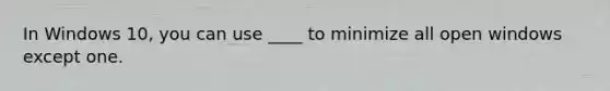 In Windows 10, you can use ____ to minimize all open windows except one.