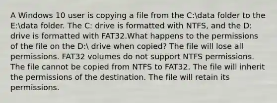 A Windows 10 user is copying a file from the C:data folder to the E:data folder. The C: drive is formatted with NTFS, and the D: drive is formatted with FAT32.What happens to the permissions of the file on the D: drive when copied? The file will lose all permissions. FAT32 volumes do not support NTFS permissions. The file cannot be copied from NTFS to FAT32. The file will inherit the permissions of the destination. The file will retain its permissions.