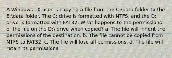 A Windows 10 user is copying a file from the C:data folder to the E:data folder. The C: drive is formatted with NTFS, and the D: drive is formatted with FAT32. What happens to the permissions of the file on the D: drive when copied? a. The file will inherit the permissions of the destination. b. The file cannot be copied from NTFS to FAT32. c. The file will lose all permissions. d. The file will retain its permissions.