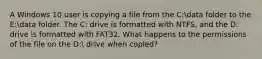 A Windows 10 user is copying a file from the C:data folder to the E:data folder. The C: drive is formatted with NTFS, and the D: drive is formatted with FAT32. What happens to the permissions of the file on the D: drive when copied?