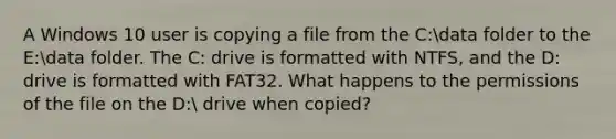 A Windows 10 user is copying a file from the C:data folder to the E:data folder. The C: drive is formatted with NTFS, and the D: drive is formatted with FAT32. What happens to the permissions of the file on the D: drive when copied?