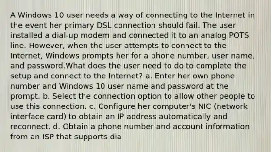 A Windows 10 user needs a way of connecting to the Internet in the event her primary DSL connection should fail. The user installed a dial-up modem and connected it to an analog POTS line. However, when the user attempts to connect to the Internet, Windows prompts her for a phone number, user name, and password.What does the user need to do to complete the setup and connect to the Internet? a. Enter her own phone number and Windows 10 user name and password at the prompt. b. Select the connection option to allow other people to use this connection. c. Configure her computer's NIC (network interface card) to obtain an IP address automatically and reconnect. d. Obtain a phone number and account information from an ISP that supports dia