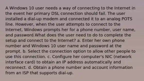 A Windows 10 user needs a way of connecting to the Internet in the event her primary DSL connection should fail. The user installed a dial-up modem and connected it to an analog POTS line. However, when the user attempts to connect to the Internet, Windows prompts her for a phone number, user name, and password.What does the user need to do to complete the setup and connect to the Internet? a. Enter her own phone number and Windows 10 user name and password at the prompt. b. Select the connection option to allow other people to use this connection. c. Configure her computer's NIC (network interface card) to obtain an IP address automatically and reconnect. d. Obtain a phone number and account information from an ISP that supports dial-up.