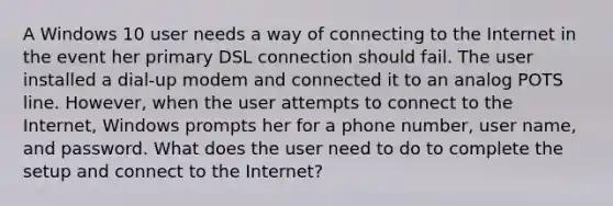 A Windows 10 user needs a way of connecting to the Internet in the event her primary DSL connection should fail. The user installed a dial-up modem and connected it to an analog POTS line. However, when the user attempts to connect to the Internet, Windows prompts her for a phone number, user name, and password. What does the user need to do to complete the setup and connect to the Internet?