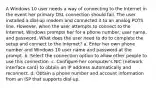 A Windows 10 user needs a way of connecting to the Internet in the event her primary DSL connection should fail. The user installed a dial-up modem and connected it to an analog POTS line. However, when the user attempts to connect to the Internet, Windows prompts her for a phone number, user name, and password. What does the user need to do to complete the setup and connect to the Internet? a. Enter her own phone number and Windows 10 user name and password at the prompt. b. Select the connection option to allow other people to use this connection. c. Configure her computer's NIC (network interface card) to obtain an IP address automatically and reconnect. d. Obtain a phone number and account information from an ISP that supports dial-up.