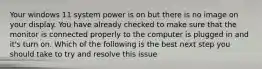 Your windows 11 system power is on but there is no image on your display. You have already checked to make sure that the monitor is connected properly to the computer is plugged in and it's turn on. Which of the following is the best next step you should take to try and resolve this issue