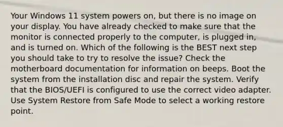 Your Windows 11 system powers on, but there is no image on your display. You have already checked to make sure that the monitor is connected properly to the computer, is plugged in, and is turned on. Which of the following is the BEST next step you should take to try to resolve the issue? Check the motherboard documentation for information on beeps. Boot the system from the installation disc and repair the system. Verify that the BIOS/UEFI is configured to use the correct video adapter. Use System Restore from Safe Mode to select a working restore point.