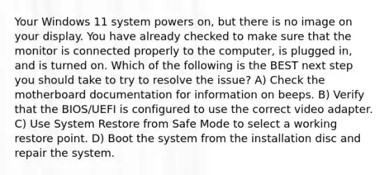 Your Windows 11 system powers on, but there is no image on your display. You have already checked to make sure that the monitor is connected properly to the computer, is plugged in, and is turned on. Which of the following is the BEST next step you should take to try to resolve the issue? A) Check the motherboard documentation for information on beeps. B) Verify that the BIOS/UEFI is configured to use the correct video adapter. C) Use System Restore from Safe Mode to select a working restore point. D) Boot the system from the installation disc and repair the system.