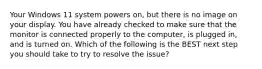 Your Windows 11 system powers on, but there is no image on your display. You have already checked to make sure that the monitor is connected properly to the computer, is plugged in, and is turned on. Which of the following is the BEST next step you should take to try to resolve the issue?