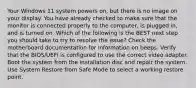 Your Windows 11 system powers on, but there is no image on your display. You have already checked to make sure that the monitor is connected properly to the computer, is plugged in, and is turned on. Which of the following is the BEST next step you should take to try to resolve the issue? Check the motherboard documentation for information on beeps. Verify that the BIOS/UEFI is configured to use the correct video adapter. Boot the system from the installation disc and repair the system. Use System Restore from Safe Mode to select a working restore point.