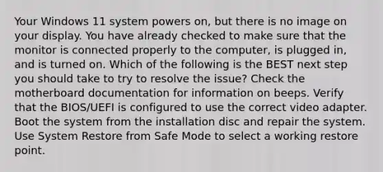 Your Windows 11 system powers on, but there is no image on your display. You have already checked to make sure that the monitor is connected properly to the computer, is plugged in, and is turned on. Which of the following is the BEST next step you should take to try to resolve the issue? Check the motherboard documentation for information on beeps. Verify that the BIOS/UEFI is configured to use the correct video adapter. Boot the system from the installation disc and repair the system. Use System Restore from Safe Mode to select a working restore point.