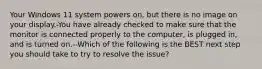 Your Windows 11 system powers on, but there is no image on your display.-You have already checked to make sure that the monitor is connected properly to the computer, is plugged in, and is turned on.--Which of the following is the BEST next step you should take to try to resolve the issue?