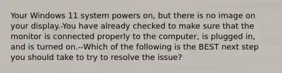 Your Windows 11 system powers on, but there is no image on your display.-You have already checked to make sure that the monitor is connected properly to the computer, is plugged in, and is turned on.--Which of the following is the BEST next step you should take to try to resolve the issue?