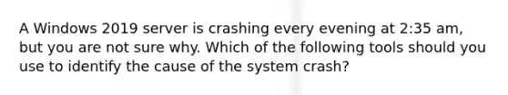 A Windows 2019 server is crashing every evening at 2:35 am, but you are not sure why. Which of the following tools should you use to identify the cause of the system crash?