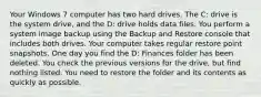 Your Windows 7 computer has two hard drives. The C: drive is the system drive, and the D: drive holds data files. You perform a system image backup using the Backup and Restore console that includes both drives. Your computer takes regular restore point snapshots. One day you find the D: Finances folder has been deleted. You check the previous versions for the drive, but find nothing listed. You need to restore the folder and its contents as quickly as possible.