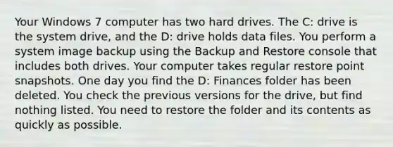 Your Windows 7 computer has two hard drives. The C: drive is the system drive, and the D: drive holds data files. You perform a system image backup using the Backup and Restore console that includes both drives. Your computer takes regular restore point snapshots. One day you find the D: Finances folder has been deleted. You check the previous versions for the drive, but find nothing listed. You need to restore the folder and its contents as quickly as possible.