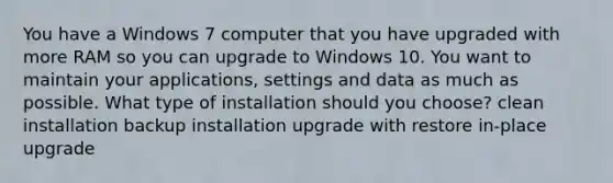 You have a Windows 7 computer that you have upgraded with more RAM so you can upgrade to Windows 10. You want to maintain your applications, settings and data as much as possible. What type of installation should you choose? clean installation backup installation upgrade with restore in-place upgrade