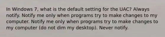 In Windows 7, what is the default setting for the UAC? Always notify. Notify me only when programs try to make changes to my computer. Notify me only when programs try to make changes to my computer (do not dim my desktop). Never notify.