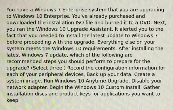 You have a Windows 7 Enterprise system that you are upgrading to Windows 10 Enterprise. You've already purchased and downloaded the installation ISO file and burned it to a DVD. Next, you ran the Windows 10 Upgrade Assistant. It alerted you to the fact that you needed to install the latest update to Windows 7 before proceeding with the upgrade. Everything else on your system meets the Windows 10 requirements. After installing the latest Windows 7 update, which of the following are recommended steps you should perform to prepare for the upgrade? (Select three.) Record the configuration information for each of your peripheral devices. Back up your data. Create a system image. Run Windows 10 Anytime Upgrade. Disable your network adapter. Begin the Windows 10 Custom Install. Gather installation discs and product keys for applications you want to keep.