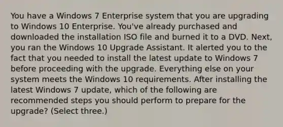 You have a Windows 7 Enterprise system that you are upgrading to Windows 10 Enterprise. You've already purchased and downloaded the installation ISO file and burned it to a DVD. Next, you ran the Windows 10 Upgrade Assistant. It alerted you to the fact that you needed to install the latest update to Windows 7 before proceeding with the upgrade. Everything else on your system meets the Windows 10 requirements. After installing the latest Windows 7 update, which of the following are recommended steps you should perform to prepare for the upgrade? (Select three.)