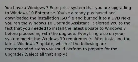 You have a Windows 7 Enterprise system that you are upgrading to Windows 10 Enterprise. You've already purchased and downloaded the installation ISO file and burned it to a DVD Next you ran the Windows 10 Upgrade Assistant. It alerted you to the fact that you needed to install the latest update to Windows 7 before proceeding with the upgrade. Everything else on your system meets the Windows 10 requirements. After installing the latest Windows 7 update, which of the following are recommended steps you sould perform to prepare for the upgrade? (Select all that apply.)