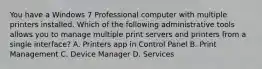 You have a Windows 7 Professional computer with multiple printers installed. Which of the following administrative tools allows you to manage multiple print servers and printers from a single interface? A. Printers app in Control Panel B. Print Management C. Device Manager D. Services