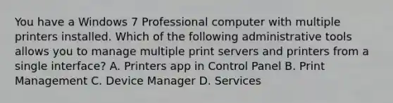 You have a Windows 7 Professional computer with multiple printers installed. Which of the following administrative tools allows you to manage multiple print servers and printers from a single interface? A. Printers app in Control Panel B. Print Management C. Device Manager D. Services