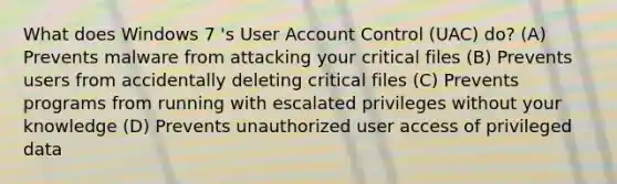 What does Windows 7 's User Account Control (UAC) do? (A) Prevents malware from attacking your critical files (B) Prevents users from accidentally deleting critical files (C) Prevents programs from running with escalated privileges without your knowledge (D) Prevents unauthorized user access of privileged data