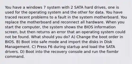 You have a windows 7 system with 2 SATA hard drives, one is used for the operating system and the other for data. You have traced recent problems to a fault in the system motherboard. You replace the motherboard and reconnect all hardware. When you start the computer, the system shows the BIOS information screen, but then returns an error that an operating system could not be found. What should you do? A) Change the boot order in BIOS. B) Boot into safe mode and import the disks in Disk Management. C) Press F6 during startup and load the SATA drivers. D) Boot into the recovery console and run the fixmbr command.