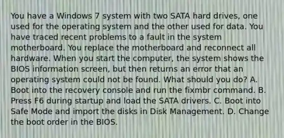 You have a Windows 7 system with two SATA hard drives, one used for the operating system and the other used for data. You have traced recent problems to a fault in the system motherboard. You replace the motherboard and reconnect all hardware. When you start the computer, the system shows the BIOS information screen, but then returns an error that an operating system could not be found. What should you do? A. Boot into the recovery console and run the fixmbr command. B. Press F6 during startup and load the SATA drivers. C. Boot into Safe Mode and import the disks in Disk Management. D. Change the boot order in the BIOS.