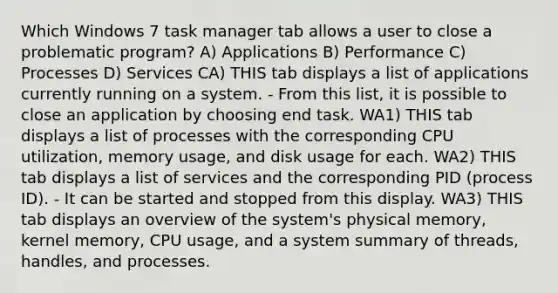 Which Windows 7 task manager tab allows a user to close a problematic program? A) Applications B) Performance C) Processes D) Services CA) THIS tab displays a list of applications currently running on a system. - From this list, it is possible to close an application by choosing end task. WA1) THIS tab displays a list of processes with the corresponding CPU utilization, memory usage, and disk usage for each. WA2) THIS tab displays a list of services and the corresponding PID (process ID). - It can be started and stopped from this display. WA3) THIS tab displays an overview of the system's physical memory, kernel memory, CPU usage, and a system summary of threads, handles, and processes.