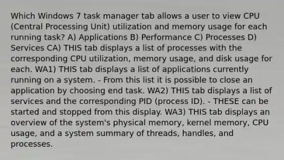 Which Windows 7 task manager tab allows a user to view CPU (Central Processing Unit) utilization and memory usage for each running task? A) Applications B) Performance C) Processes D) Services CA) THIS tab displays a list of processes with the corresponding CPU utilization, memory usage, and disk usage for each. WA1) THIS tab displays a list of applications currently running on a system. - From this list it is possible to close an application by choosing end task. WA2) THIS tab displays a list of services and the corresponding PID (process ID). - THESE can be started and stopped from this display. WA3) THIS tab displays an overview of the system's physical memory, kernel memory, CPU usage, and a system summary of threads, handles, and processes.