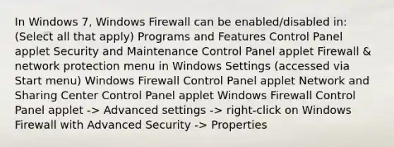 In Windows 7, Windows Firewall can be enabled/disabled in: (Select all that apply) Programs and Features Control Panel applet Security and Maintenance Control Panel applet Firewall & network protection menu in Windows Settings (accessed via Start menu) Windows Firewall Control Panel applet Network and Sharing Center Control Panel applet Windows Firewall Control Panel applet -> Advanced settings -> right-click on Windows Firewall with Advanced Security -> Properties