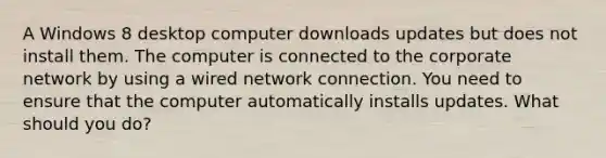 A Windows 8 desktop computer downloads updates but does not install them. The computer is connected to the corporate network by using a wired network connection. You need to ensure that the computer automatically installs updates. What should you do?