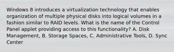 Windows 8 introduces a virtualization technology that enables organization of multiple physical disks into logical volumes in a fashion similar to RAID levels. What is the name of the Control Panel applet providing access to this functionality? A. Disk Management, B. Storage Spaces, C. Administrative Tools, D. Sync Center