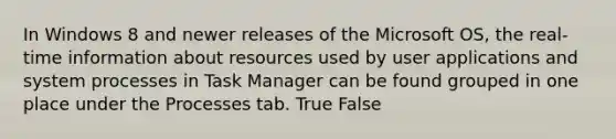 In Windows 8 and newer releases of the Microsoft OS, the real-time information about resources used by user applications and system processes in Task Manager can be found grouped in one place under the Processes tab. True False