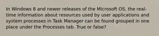 In Windows 8 and newer releases of the Microsoft OS, the real-time information about resources used by user applications and system processes in Task Manager can be found grouped in one place under the Processes tab. True or false?