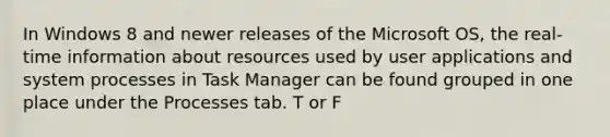 In Windows 8 and newer releases of the Microsoft OS, the real-time information about resources used by user applications and system processes in Task Manager can be found grouped in one place under the Processes tab. T or F