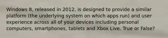 Windows 8, released in 2012, is designed to provide a similar platform (the underlying system on which apps run) and user experience across all of your devices including personal computers, smartphones, tablets and Xbox Live. True or False?