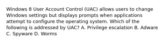 Windows 8 User Account Control (UAC) allows users to change Windows settings but displays prompts when applications attempt to configure the operating system. Which of the following is addressed by UAC? A. Privilege escalation B. Adware C. Spyware D. Worms