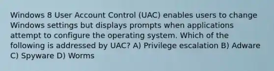 Windows 8 User Account Control (UAC) enables users to change Windows settings but displays prompts when applications attempt to configure the operating system. Which of the following is addressed by UAC? A) Privilege escalation B) Adware C) Spyware D) Worms